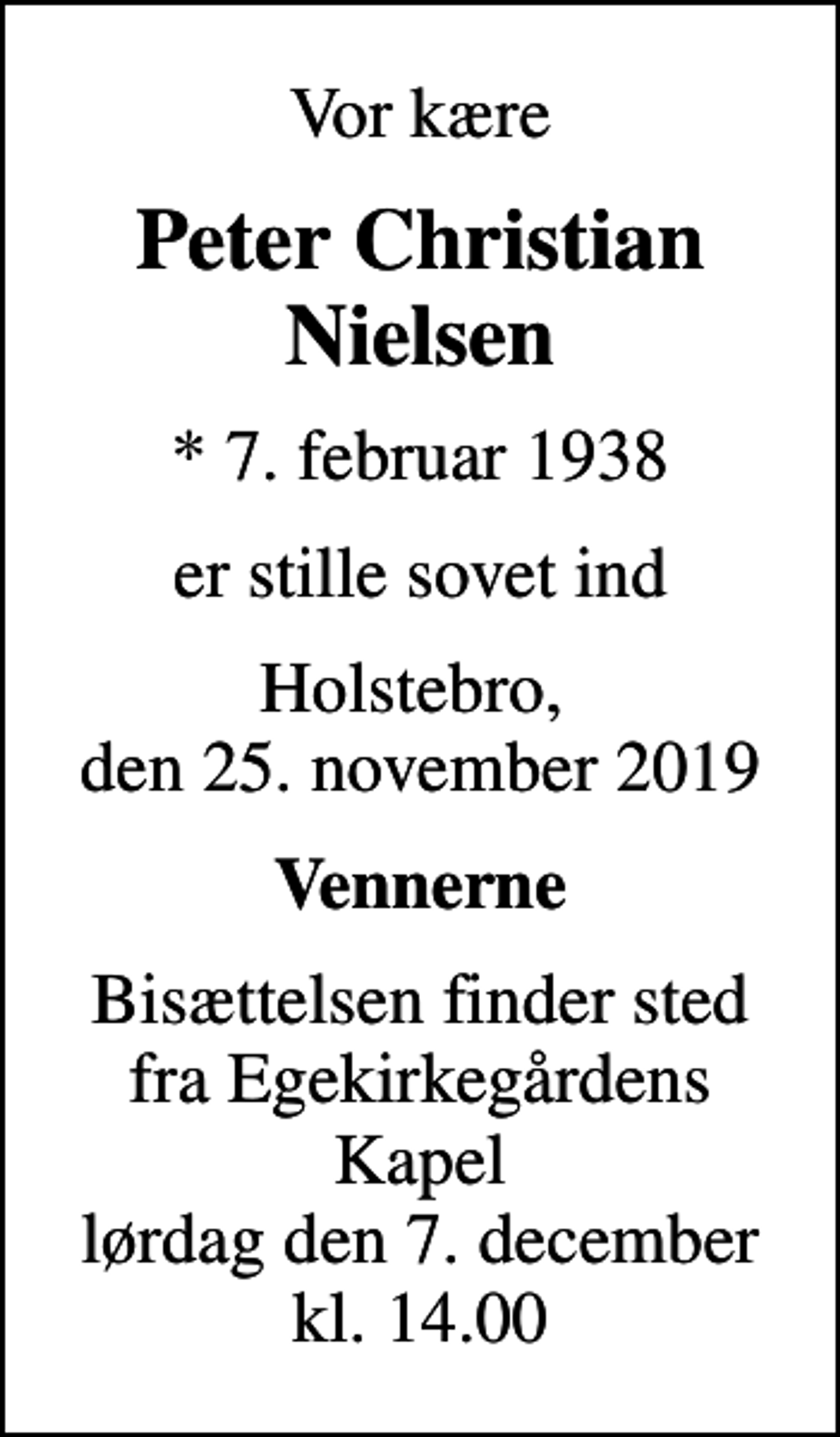 <p>Vor kære<br />Peter Christian Nielsen<br />* 7. februar 1938<br />er stille sovet ind<br />Holstebro, den 25. november 2019<br />Vennerne<br />Bisættelsen finder sted fra Egekirkegårdens Kapel lørdag den 7. december kl. 14.00</p>