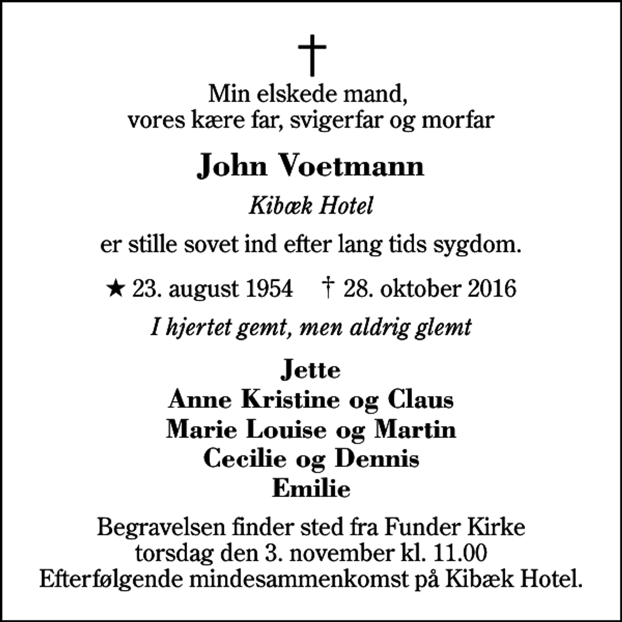 <p>Min elskede mand, vores kære far, svigerfar og morfar<br />John Voetmann<br />Kibæk Hotel<br />er stille sovet ind efter lang tids sygdom.<br />* 23. august 1954 ✝ 28. oktober 2016<br />I hjertet gemt, men aldrig glemt<br />Jette Anne Kristine og Claus Marie Louise og Martin Cecilie og Dennis Emilie<br />Begravelsen finder sted fra Funder Kirke torsdag den 3. november kl. 11.00 Efterfølgende mindesammenkomst på Kibæk Hotel.</p>