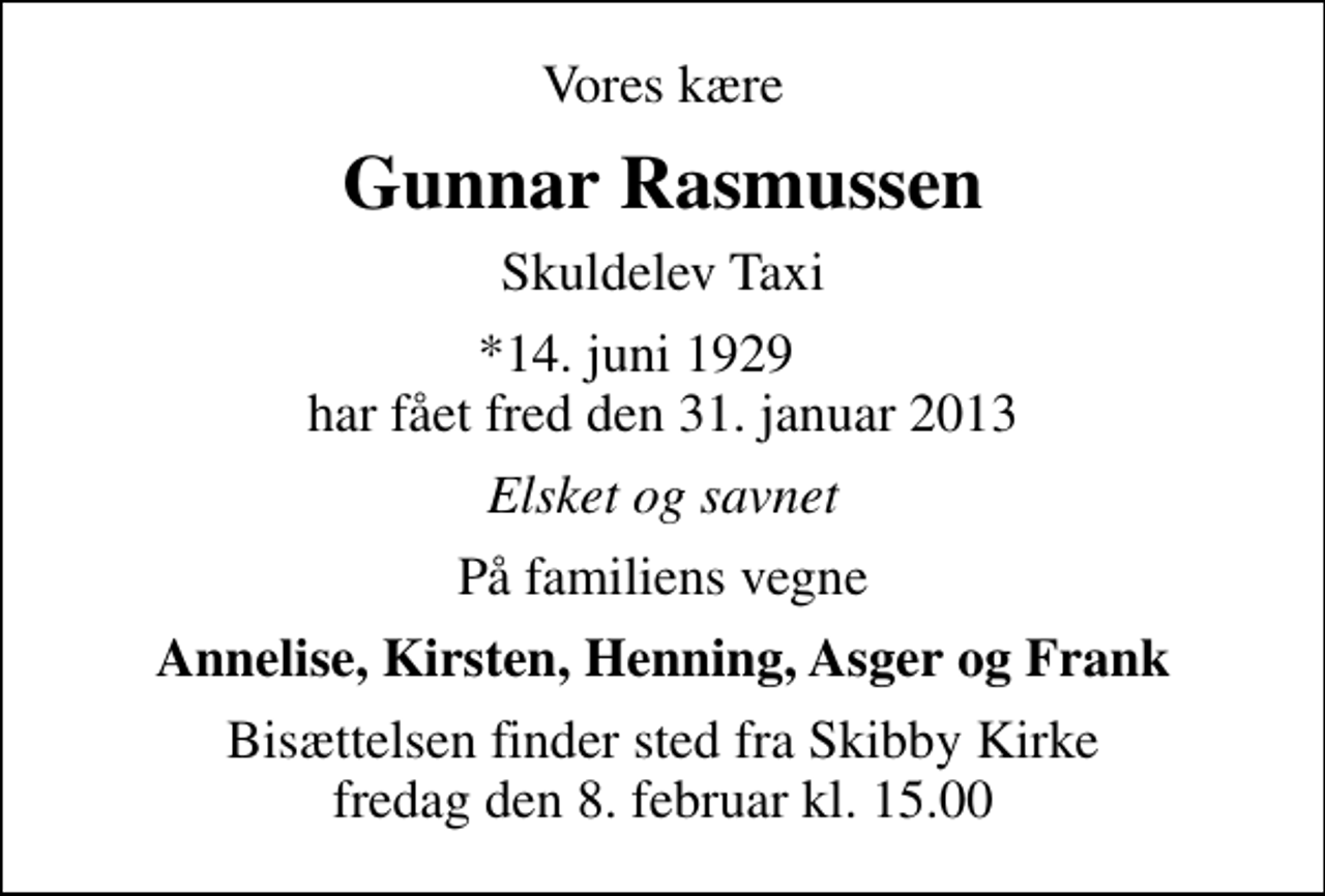 <p>Vores kære<br />Gunnar Rasmussen<br />Skuldelev Taxi<br />*14. juni 1929 har fået fred den 31. januar 2013<br />Elsket og savnet<br />På familiens vegne<br />Annelise, Kirsten, Henning, Asger og Frank<br />Bisættelsen finder sted fra Skibby Kirke fredag den 8. februar kl. 15.00</p>