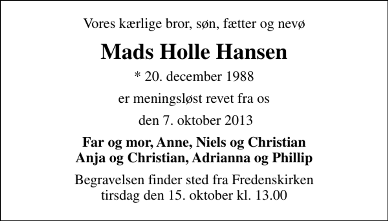 <p>Vores kærlige bror, søn, fætter og nevø<br />Mads Holle Hansen<br />* 20. december 1988<br />er meningsløst revet fra os<br />den 7. oktober 2013<br />Far og mor, Anne, Niels og Christian Anja og Christian, Adrianna og Phillip<br />Begravelsen finder sted fra Fredenskirken tirsdag den 15. oktober kl. 13.00</p>