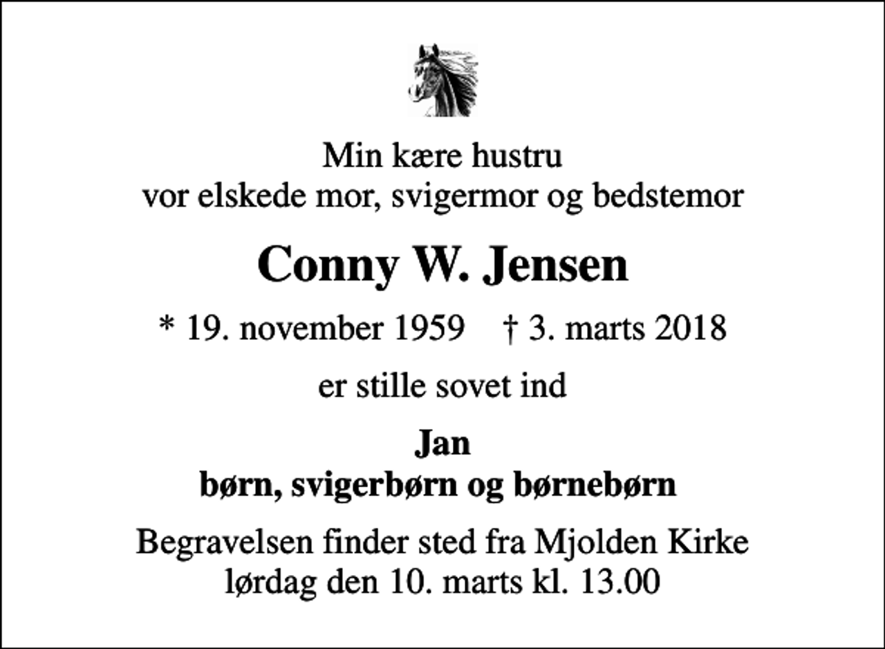 <p>Min kære hustru vor elskede mor, svigermor og bedstemor<br />Conny W. Jensen<br />* 19. november 1959 ✝ 3. marts 2018<br />er stille sovet ind<br />Jan børn, svigerbørn og børnebørn<br />Begravelsen finder sted fra Mjolden Kirke lørdag den 10. marts kl. 13.00</p>