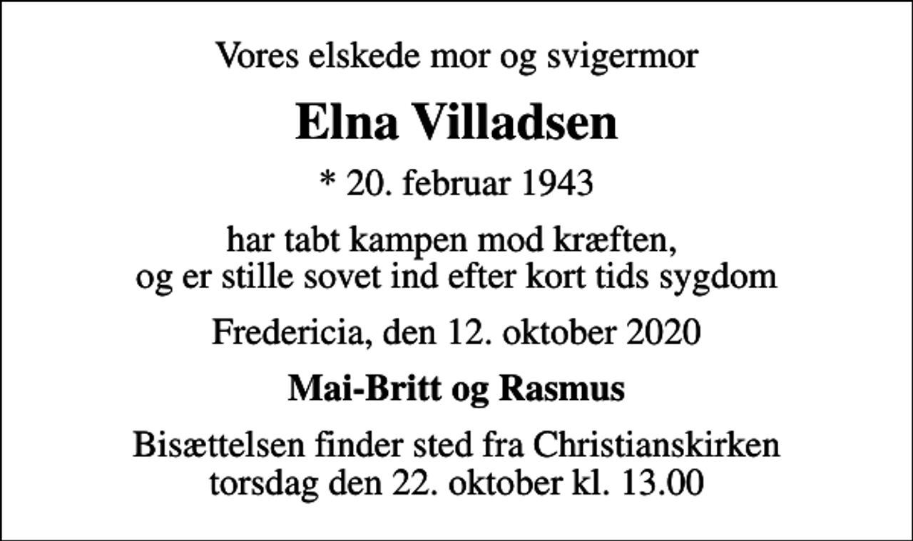 <p>Vores elskede mor og svigermor<br />Elna Villadsen<br />* 20. februar 1943<br />har tabt kampen mod kræften, og er stille sovet ind efter kort tids sygdom<br />Fredericia, den 12. oktober 2020<br />Mai-Britt og Rasmus<br />Bisættelsen finder sted fra Christianskirken torsdag den 22. oktober kl. 13.00</p>
