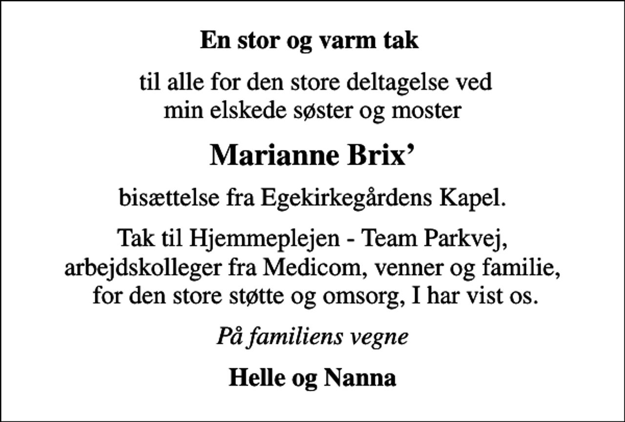 <p>En stor og varm tak<br />til alle for den store deltagelse ved min elskede søster og moster<br />Marianne Brix<br />bisættelse fra Egekirkegårdens Kapel.<br />Tak til Hjemmeplejen - Team Parkvej, arbejdskolleger fra Medicom, venner og familie, for den store støtte og omsorg, I har vist os.<br />På familiens vegne<br />Helle og Nanna</p>
