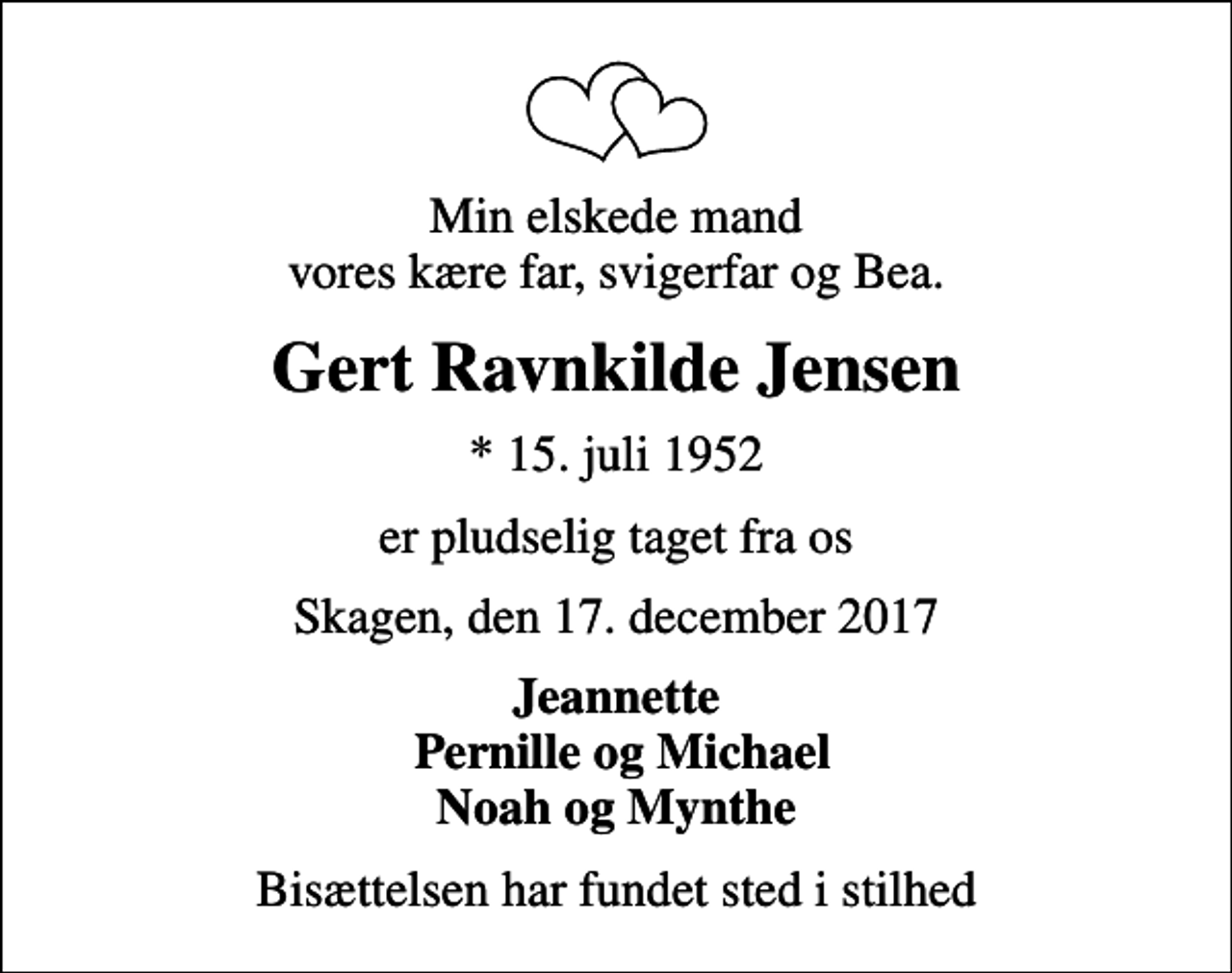 <p>Min elskede mand vores kære far, svigerfar og Bea.<br />Gert Ravnkilde Jensen<br />* 15. juli 1952<br />er pludselig taget fra os<br />Skagen, den 17. december 2017<br />Jeannette Pernille og Michael Noah og Mynthe<br />Bisættelsen har fundet sted i stilhed</p>