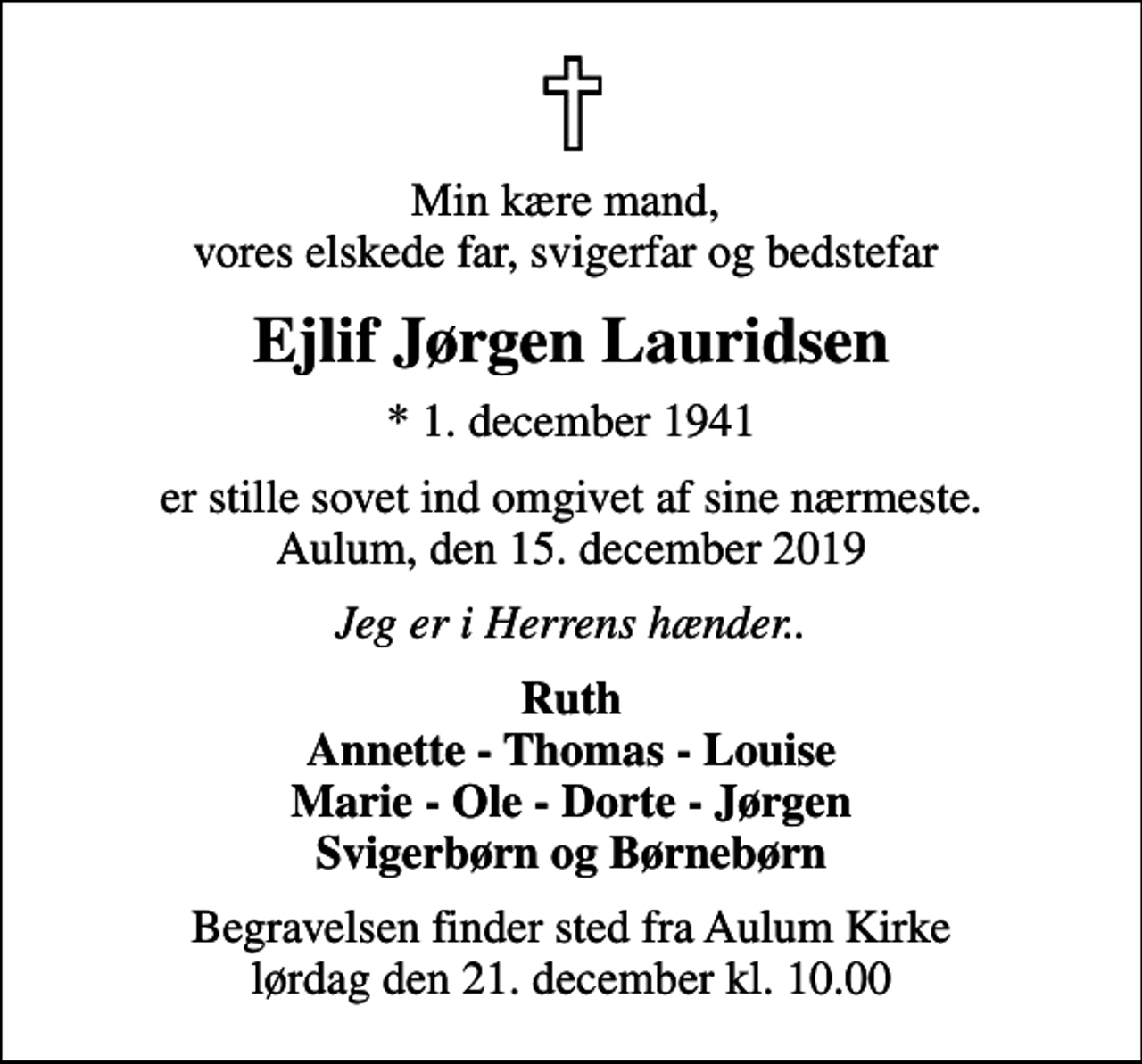 <p>Min kære mand, vores elskede far, svigerfar og bedstefar<br />Ejlif Jørgen Lauridsen<br />* 1. december 1941<br />er stille sovet ind omgivet af sine nærmeste. Aulum, den 15. december 2019<br />Jeg er i Herrens hænder..<br />Ruth Annette - Thomas - Louise Marie - Ole - Dorte - Jørgen Svigerbørn og Børnebørn<br />Begravelsen finder sted fra Aulum Kirke lørdag den 21. december kl. 10.00</p>