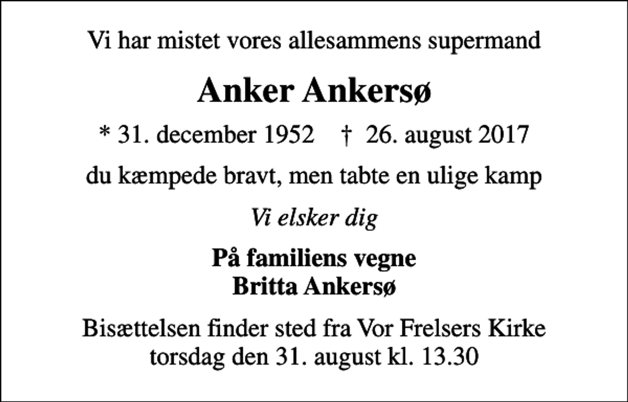 <p>Vi har mistet vores allesammens supermand<br />Anker Ankersø<br />* 31. december 1952 ✝ 26. august 2017<br />du kæmpede bravt, men tabte en ulige kamp<br />Vi elsker dig<br />På familiens vegne Britta Ankersø<br />Bisættelsen finder sted fra Vor Frelsers Kirke torsdag den 31. august kl. 13.30</p>