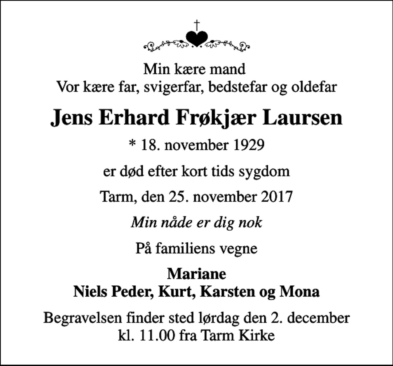 <p>Min kære mand Vor kære far, svigerfar, bedstefar og oldefar<br />Jens Erhard Frøkjær Laursen<br />* 18. november 1929<br />er død efter kort tids sygdom<br />Tarm, den 25. november 2017<br />Min nåde er dig nok<br />På familiens vegne<br />Mariane Niels Peder, Kurt, Karsten og Mona<br />Begravelsen finder sted lørdag den 2. december kl. 11.00 fra Tarm Kirke</p>
