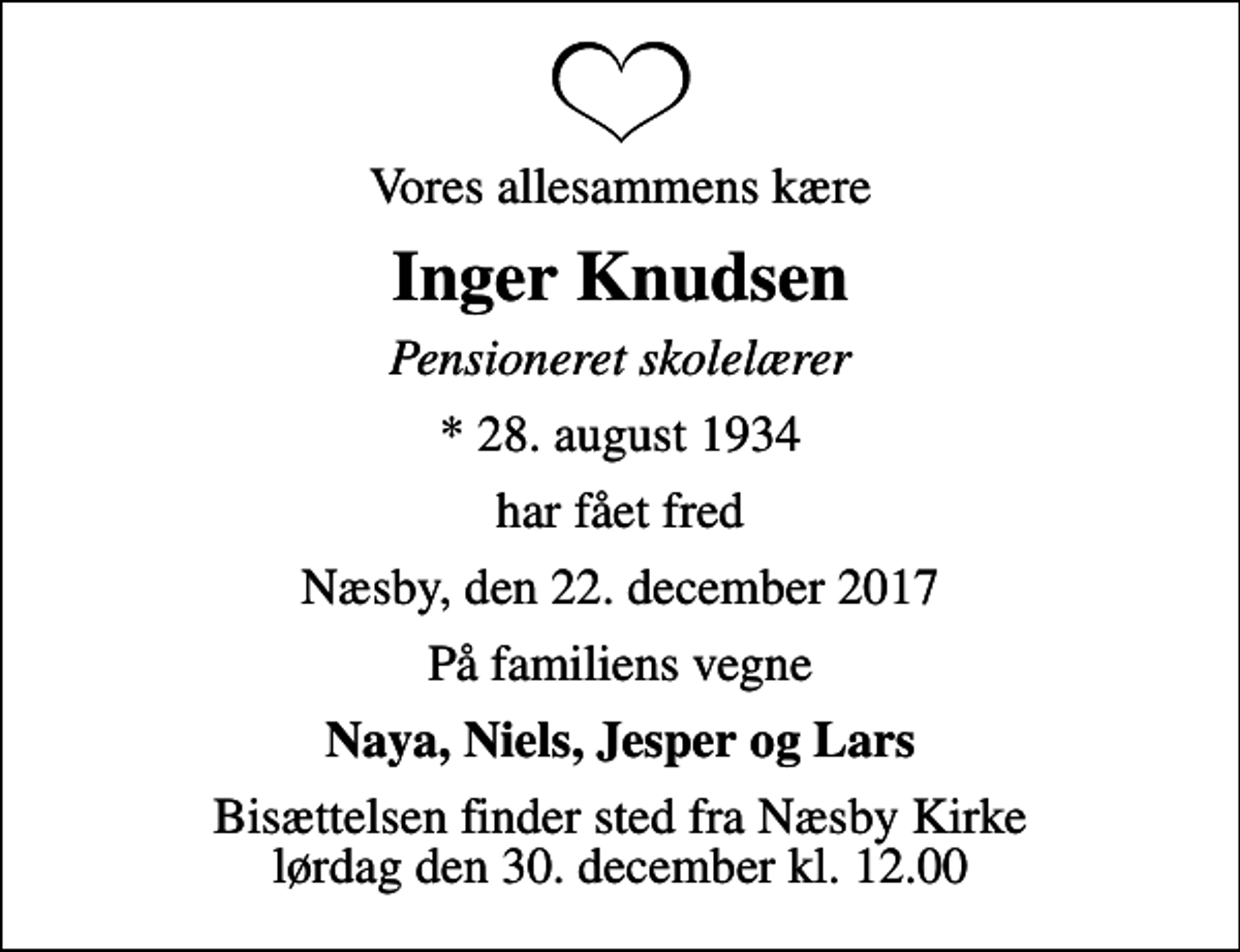 <p>Vores allesammens kære<br />Inger Knudsen<br />Pensioneret skolelærer<br />* 28. august 1934<br />har fået fred<br />Næsby, den 22. december 2017<br />På familiens vegne<br />Naya, Niels, Jesper og Lars<br />Bisættelsen finder sted fra Næsby Kirke lørdag den 30. december kl. 12.00</p>