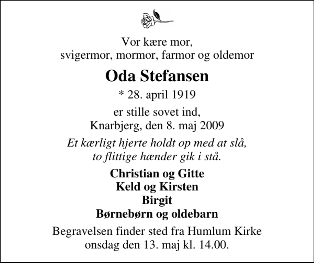 <p>Vor kære mor, svigermor, mormor, farmor og oldemor<br />Oda Stefansen<br />* 28. april 1919<br />er stille sovet ind, Knarbjerg, den 8. maj 2009<br />Et kærligt hjerte holdt op med at slå, to flittige hænder gik i stå.<br />Christian og Gitte Keld og Kirsten Birgit Børnebørn og oldebarn<br />Begravelsen finder sted fra Humlum Kirke onsdag den 13. maj kl. 14.00</p>
