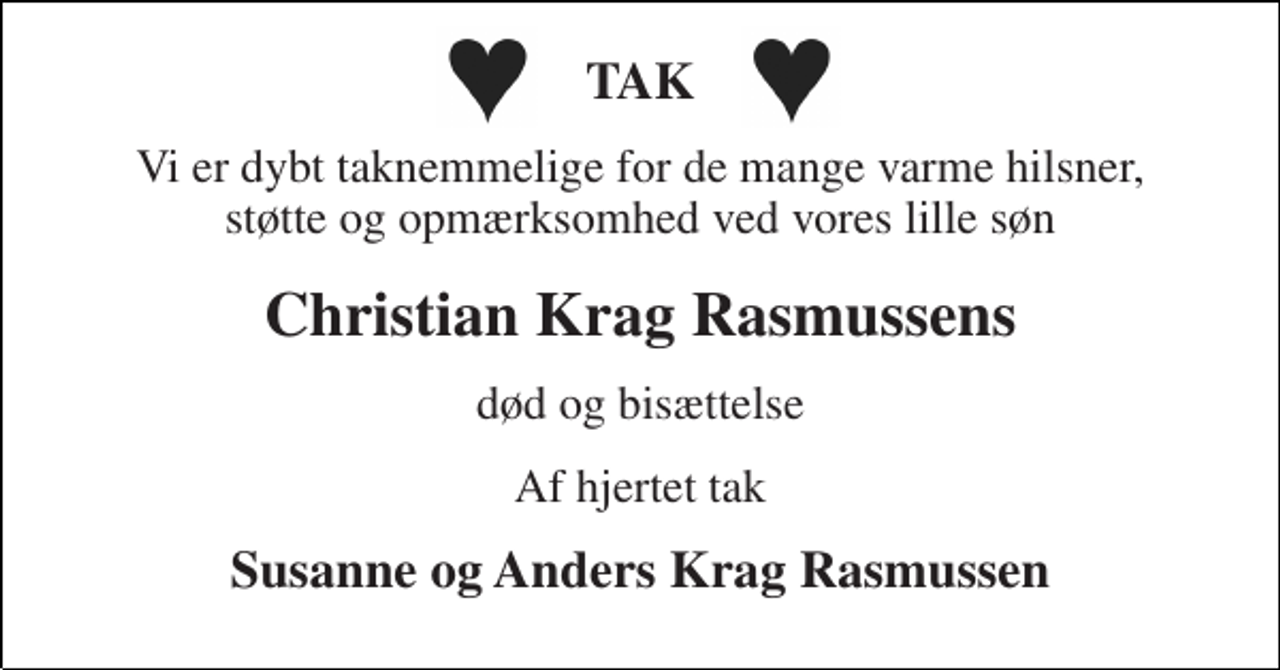 <p>TAK<br />Vi er dybt taknemmelige for de mange varme hilsner, støtte og opmærksomhed ved vores lille søn<br />Christian Krag Rasmussens<br />død og bisættelse<br />Af hjertet tak<br />Susanne og Anders Krag Rasmussen</p>