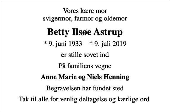 <p>Vores kære mor svigermor, farmor og oldemor<br />Betty Ilsøe Astrup<br />* 9. juni 1933 ✝ 9. juli 2019<br />er stille sovet ind<br />På familiens vegne<br />Anne Marie og Niels Henning<br />Begravelsen har fundet sted<br />Tak til alle for venlig deltagelse og kærlige ord</p>