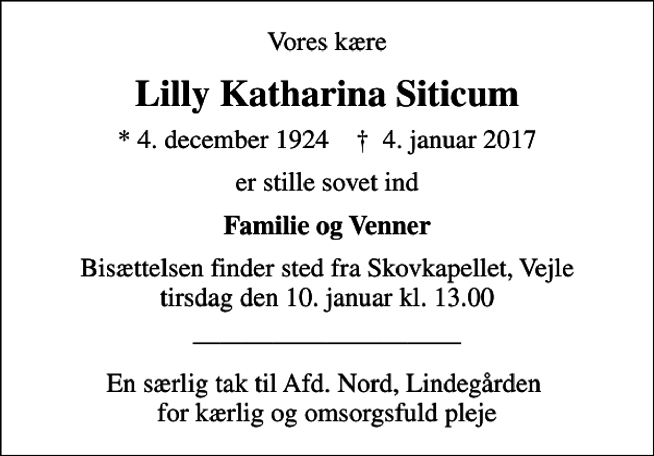 <p>Vores kære<br />Lilly Katharina Siticum<br />* 4. december 1924 ✝ 4. januar 2017<br />er stille sovet ind<br />Familie og Venner<br />Bisættelsen finder sted fra Skovkapellet, Vejle tirsdag den 10. januar kl. 13.00<br />En særlig tak til Afd. Nord, Lindegården for kærlig og omsorgsfuld pleje</p>