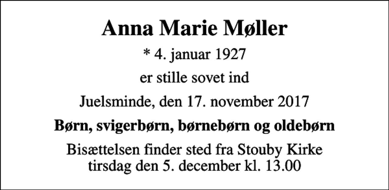 <p>Anna Marie Møller<br />* 4. januar 1927<br />er stille sovet ind<br />Juelsminde, den 17. november 2017<br />Børn, svigerbørn, børnebørn og oldebørn<br />Bisættelsen finder sted fra Stouby Kirke tirsdag den 5. december kl. 13.00</p>