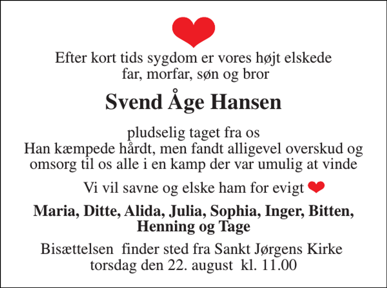 <p>Efter kort tids sygdom er vores højt elskede far, morfar, søn og bror<br />Svend Åge Hansen<br />pludselig taget fra os Han kæmpede hårdt, men fandt alligevel overskud og omsorg til os alle i en kamp der var umulig at vinde<br />Vi vil savne og elske ham for evigt<br />Maria, Ditte, Alida, Julia, Sophia, Inger, Bitten, Henning og Tage<br />Bisættelsen​ finder sted fra Sankt Jørgens Kirke​ torsdag den 22. august​ kl. 11.00</p>