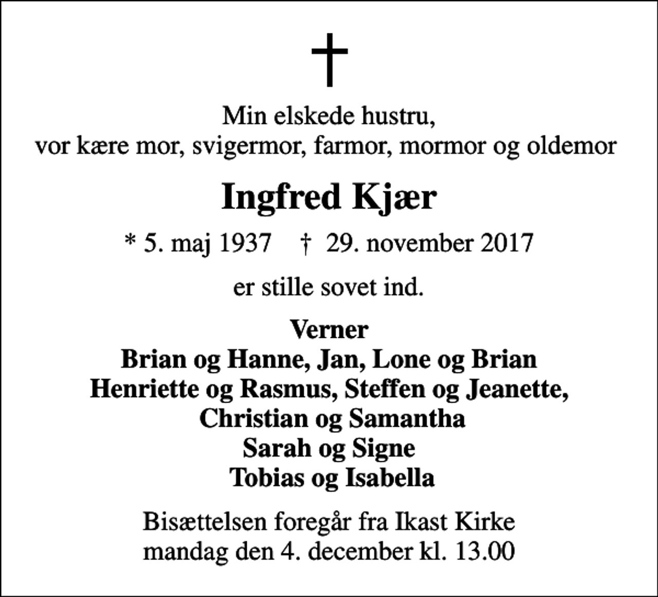 <p>Min elskede hustru, vor kære mor, svigermor, farmor, mormor og oldemor<br />Ingfred Kjær<br />* 5. maj 1937 ✝ 29. november 2017<br />er stille sovet ind.<br />Verner Brian og Hanne, Jan, Lone og Brian Henriette og Rasmus, Steffen og Jeanette, Christian og Samantha Sarah og Signe Tobias og Isabella<br />Bisættelsen foregår fra Ikast Kirke mandag den 4. december kl. 13.00</p>