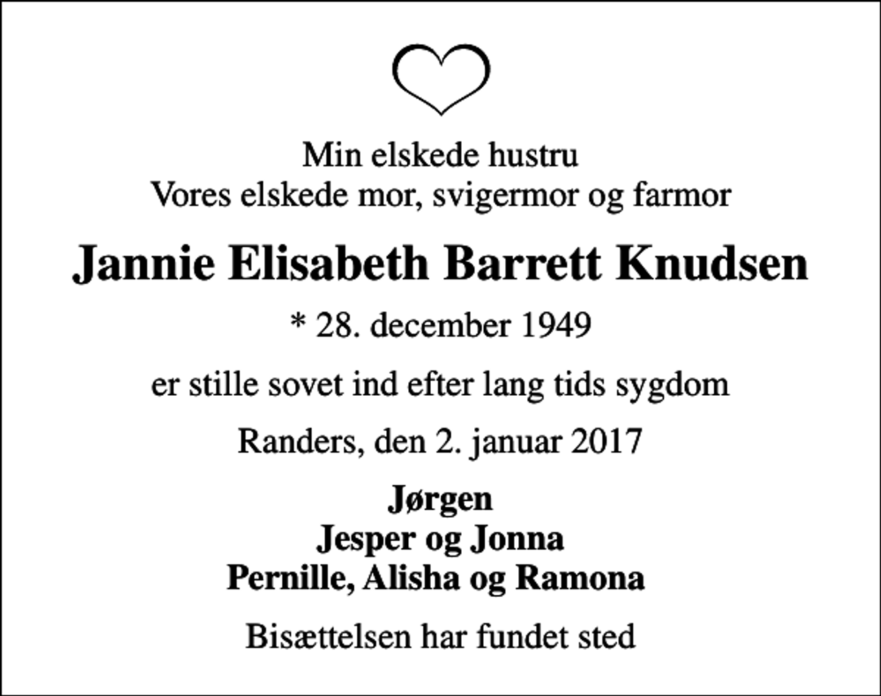 <p>Min elskede hustru Vores elskede mor, svigermor og farmor<br />Jannie Elisabeth Barrett Knudsen<br />* 28. december 1949<br />er stille sovet ind efter lang tids sygdom<br />Randers, den 2. januar 2017<br />Jørgen Jesper og Jonna Pernille, Alisha og Ramona<br />Bisættelsen har fundet sted</p>