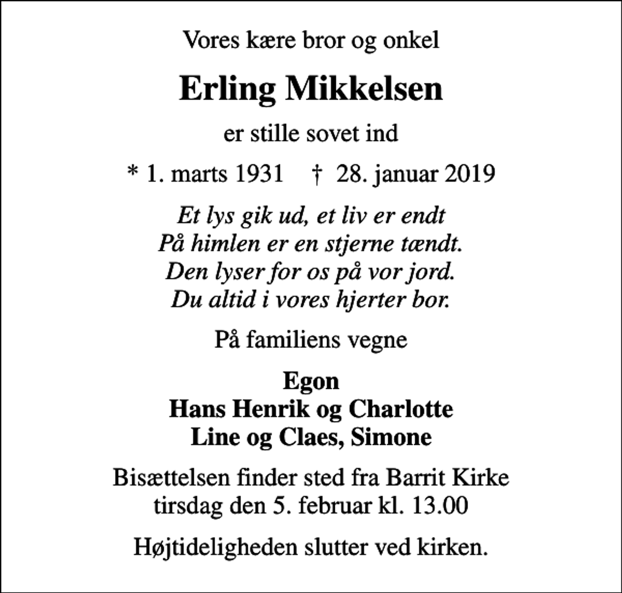 <p>Vores kære bror og onkel<br />Erling Mikkelsen<br />er stille sovet ind<br />* 1. marts 1931 ✝ 28. januar 2019<br />Et lys gik ud, et liv er endt På himlen er en stjerne tændt. Den lyser for os på vor jord. Du altid i vores hjerter bor.<br />På familiens vegne<br />Egon Hans Henrik og Charlotte Line og Claes, Simone<br />Bisættelsen finder sted fra Barrit Kirke tirsdag den 5. februar kl. 13.00<br />Højtideligheden slutter ved kirken.</p>