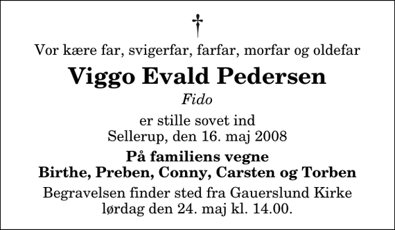 <p>Vor kære far, svigerfar, farfar, morfar og oldefar<br />Viggo Evald Pedersen<br />Fido<br />er stille sovet ind Sellerup, den 16. maj 2008<br />På familiens vegne Birthe, Preben, Conny, Carsten og Torben<br />Begravelsen finder sted fra Gauerslund Kirke lørdag den 24. maj kl. 14.00</p>