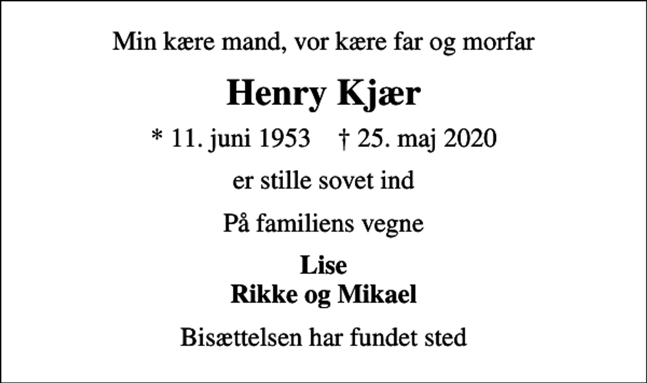 <p>Min kære mand, vor kære far og morfar<br />Henry Kjær<br />* 11. juni 1953 ✝ 25. maj 2020<br />er stille sovet ind<br />På familiens vegne<br />Lise Rikke og Mikael<br />Bisættelsen har fundet sted</p>