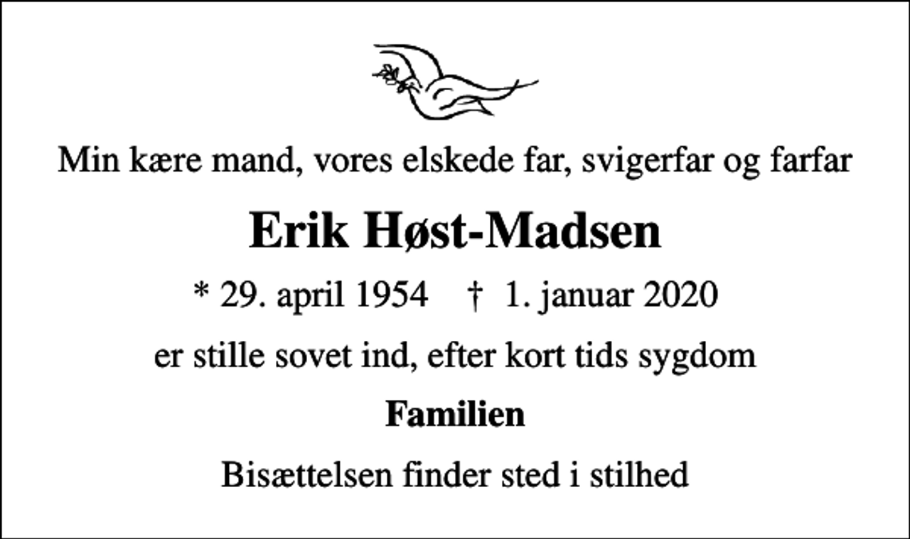 <p>Min kære mand, vores elskede far, svigerfar og farfar<br />Erik Høst-Madsen<br />* 29. april 1954 ✝ 1. januar 2020<br />er stille sovet ind, efter kort tids sygdom<br />Familien<br />Bisættelsen finder sted i stilhed</p>