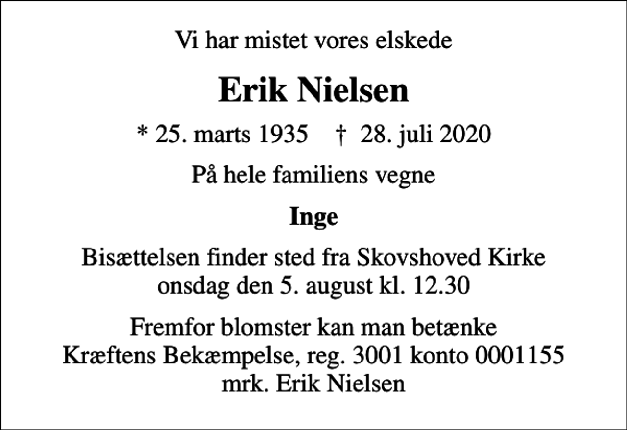 <p>Vi har mistet vores elskede<br />Erik Nielsen<br />* 25. marts 1935 ✝ 28. juli 2020<br />På hele familiens vegne<br />Inge<br />Bisættelsen finder sted fra Skovshoved Kirke onsdag den 5. august kl. 12.30<br />I stedet for evt. blomster kan man betænke<br />Kræftens Bekæmpelse reg.3001konto0001155mrk. Erik<br />Nielsen<br />Fremfor blomster kan man betænke Kræftens Bekæmpelse, reg. 3001 konto 0001155 mrk. Erik Nielsen</p>