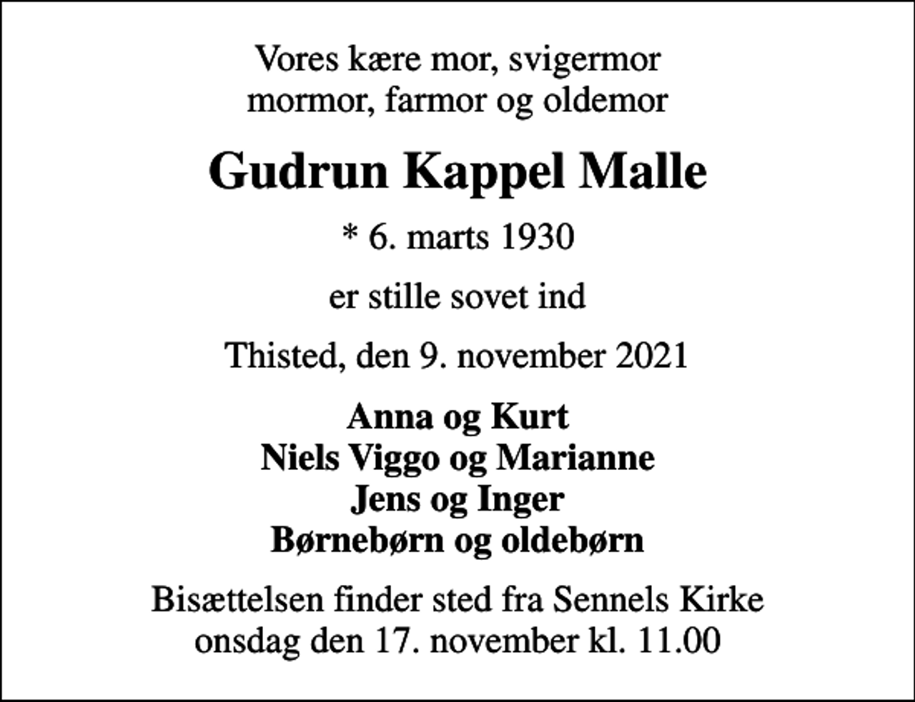 <p>Vores kære mor, svigermor mormor, farmor og oldemor<br />Gudrun Kappel Malle<br />* 6. marts 1930<br />er stille sovet ind<br />Thisted, den 9. november 2021<br />Anna og Kurt Niels Viggo og Marianne Jens og Inger Børnebørn og oldebørn<br />Bisættelsen finder sted fra Sennels Kirke onsdag den 17. november kl. 11.00</p>