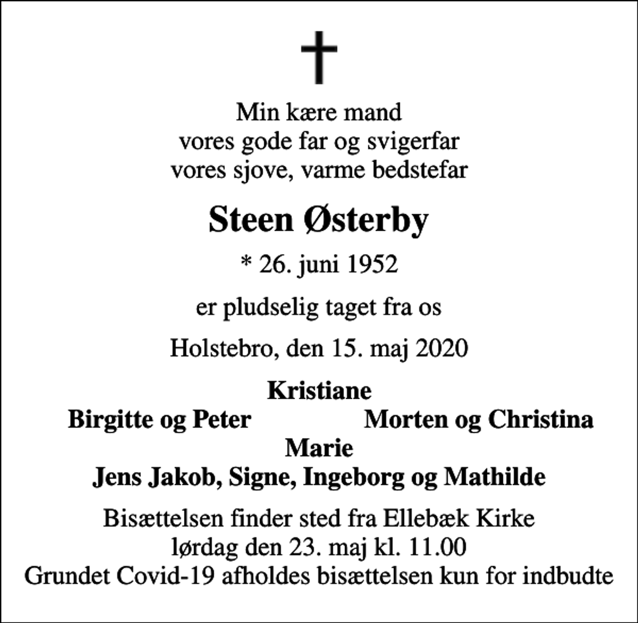 <p>Min kære mand vores gode far og svigerfar vores sjove, varme bedstefar<br />Steen Østerby<br />* 26. juni 1952<br />er pludselig taget fra os<br />Holstebro, den 15. maj 2020<br />Kristiane<br />Birgitte og Peter<br />Morten og Christina<br />Bisættelsen finder sted fra Ellebæk Kirke lørdag den 23. maj kl. 11.00 Grundet Covid-19 afholdes bisættelsen kun for indbudte</p>