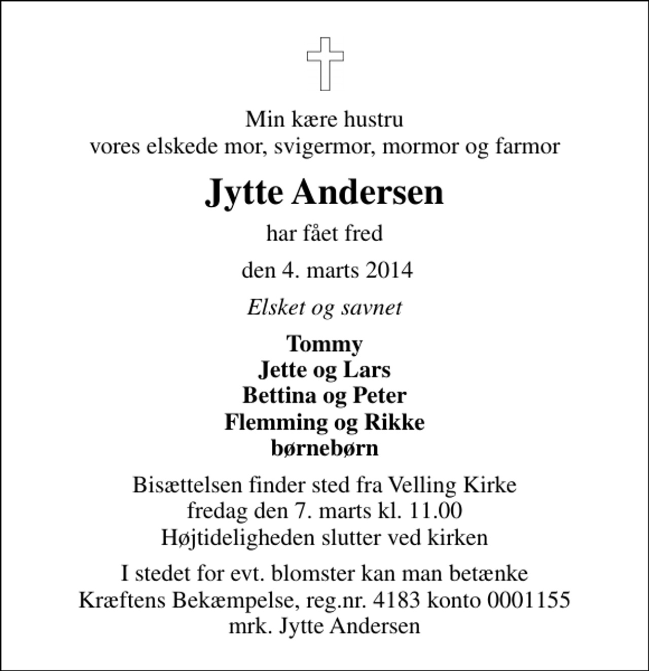<p>Min kære hustru vores elskede mor, svigermor, mormor og farmor<br />Jytte Andersen<br />har fået fred<br />den 4. marts 2014<br />Elsket og savnet<br />Tommy Jette og Lars Bettina og Peter Flemming og Rikke børnebørn<br />Bisættelsen finder sted fra Velling Kirke fredag den 7. marts kl. 11.00 Højtideligheden slutter ved kirken<br />I stedet for evt. blomster kan man betænke<br />Kræftens Bekæmpelse reg.4183konto0001155mrk. Jytte<br />Andersen</p>