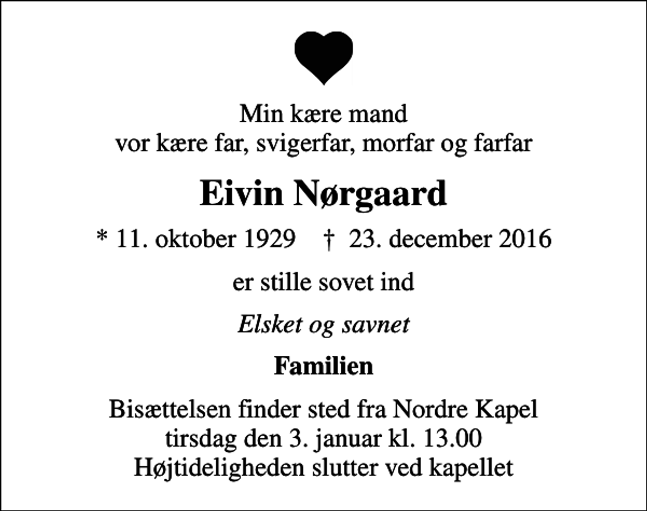 <p>Min kære mand vor kære far, svigerfar, morfar og farfar<br />Eivin Nørgaard<br />* 11. oktober 1929 ✝ 23. december 2016<br />er stille sovet ind<br />Elsket og savnet<br />Familien<br />Bisættelsen finder sted fra Nordre Kapel tirsdag den 3. januar kl. 13.00 Højtideligheden slutter ved kapellet</p>