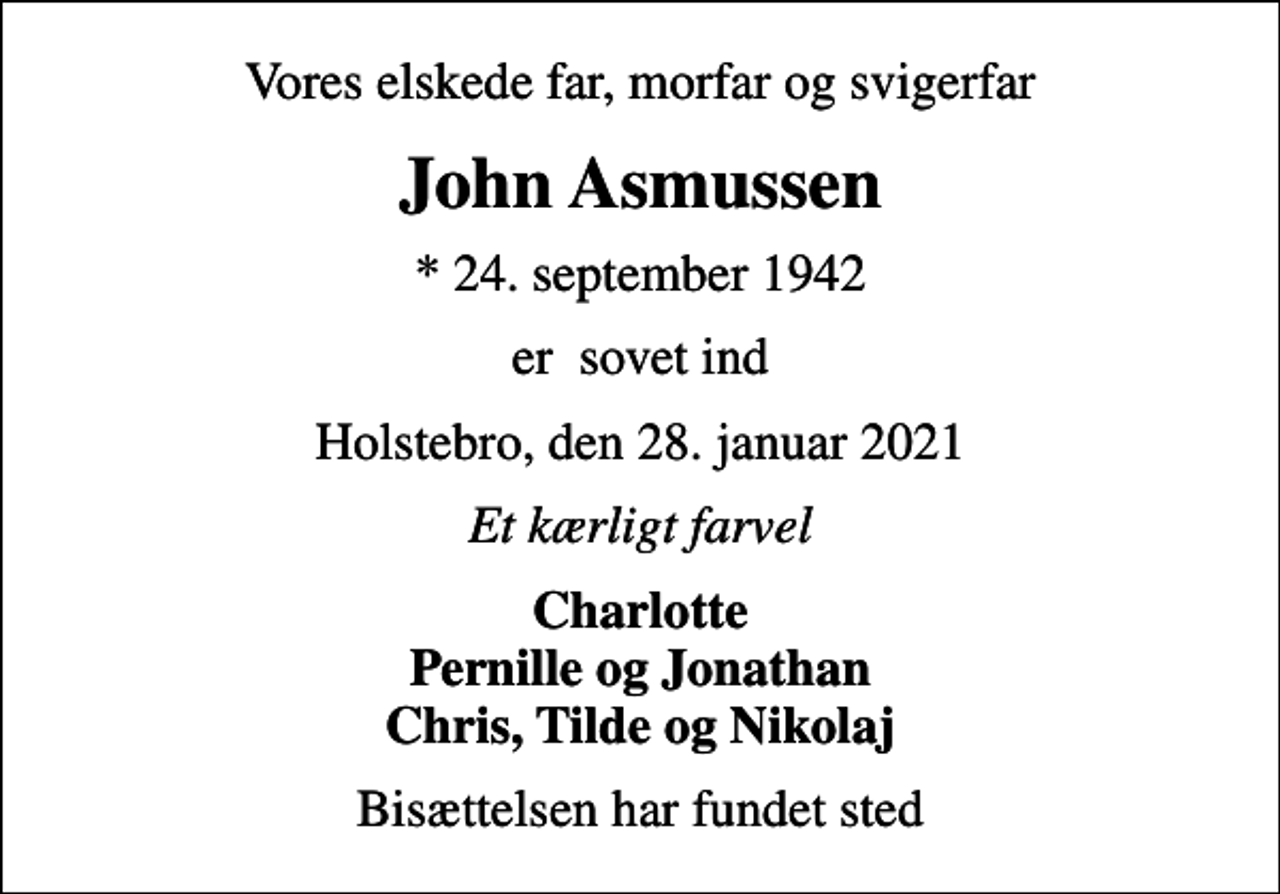 <p>Vores elskede far, morfar og svigerfar<br />John Asmussen<br />* 24. september 1942<br />er sovet ind<br />Holstebro, den 28. januar 2021<br />Et kærligt farvel<br />Charlotte Pernille og Jonathan Chris, Tilde og Nikolaj<br />Bisættelsen har fundet sted</p>