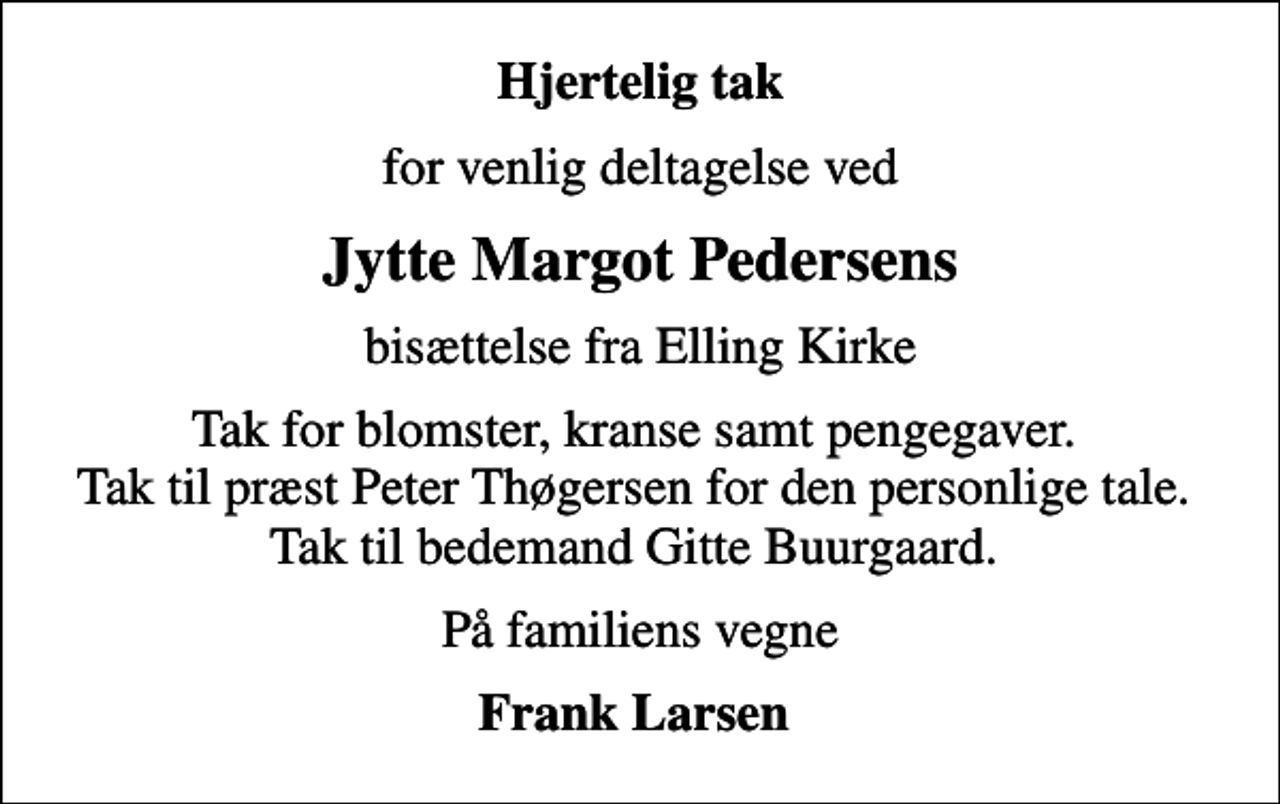 <p>Hjertelig tak<br />for venlig deltagelse ved<br />Jytte Margot Pedersens<br />bisættelse fra Elling Kirke<br />Tak for blomster, kranse samt pengegaver. Tak til præst Peter Thøgersen for den personlige tale. Tak til bedemand Gitte Buurgaard.<br />På familiens vegne<br />Frank Larsen</p>