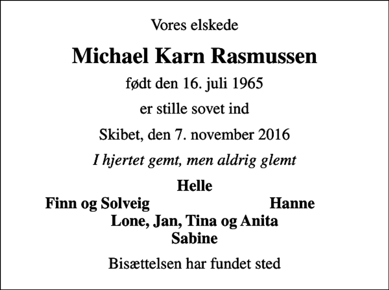 <p>Vores elskede<br />Michael Karn Rasmussen<br />født den 16. juli 1965<br />er stille sovet ind<br />Skibet, den 7. november 2016<br />I hjertet gemt, men aldrig glemt<br />Helle<br />Finn og Solveig<br />Hanne<br />Bisættelsen har fundet sted</p>