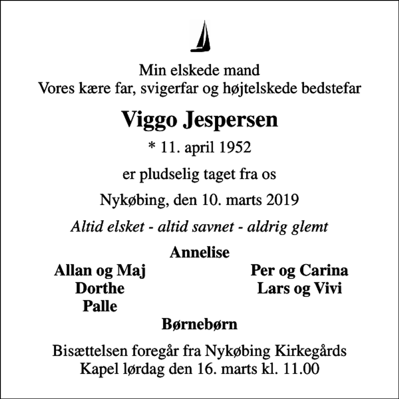 <p>Min elskede mand Vores kære far, svigerfar og højtelskede bedstefar<br />Viggo Jespersen<br />* 11. april 1952<br />er pludselig taget fra os<br />Nykøbing, den 10. marts 2019<br />Altid elsket - altid savnet - aldrig glemt<br />Annelise<br />Allan og Maj<br />Per og Carina<br />Dorthe<br />Lars og Vivi<br />Palle<br />Bisættelsen foregår fra Nykøbing Kirkegårds Kapel lørdag den 16. marts kl. 11.00</p>