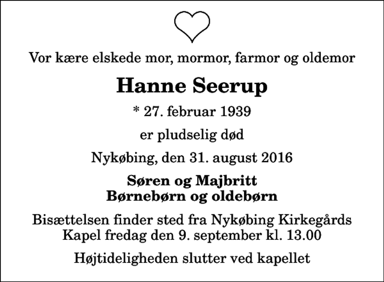 <p>Vor kære elskede mor, mormor, farmor og oldemor<br />Hanne Seerup<br />* 27. februar 1939<br />er pludselig død<br />Nykøbing, den 31. august 2016<br />Søren og Majbritt Børnebørn og oldebørn<br />Bisættelsen finder sted fra Nykøbing Kirkegårds Kapel fredag den 9. september kl. 13.00 Højtideligheden slutter ved kapellet</p>