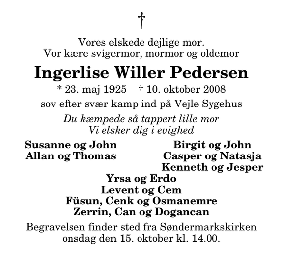 <p>Vores elskede dejlige mor. Vor kære svigermor, mormor og oldemor<br />Ingerlise Willer Pedersen<br />* 23. maj 1925 ✝ 10. oktober 2008<br />sov efter svær kamp ind på Vejle Sygehus<br />Du kæmpede så tappert lille mor Vi elsker dig i evighed<br />Susanne og John<br />Birgit og John<br />Allan og Thomas<br />Casper og Natasja<br />Kenneth og Jesper<br />Begravelsen finder sted fra Søndermarkskirken onsdag den 15. oktober kl. 14.00</p>