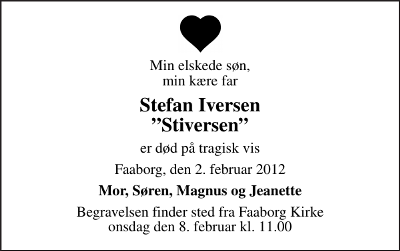 <p>Min elskede søn, min kære far<br />Stefan Iversen Stiversen<br />er død på tragisk vis<br />Faaborg, den 2. februar 2012<br />Mor, Søren, Magnus og Jeanette<br />Begravelsen finder sted fra Faaborg Kirke onsdag den 8. februar kl. 11.00</p>