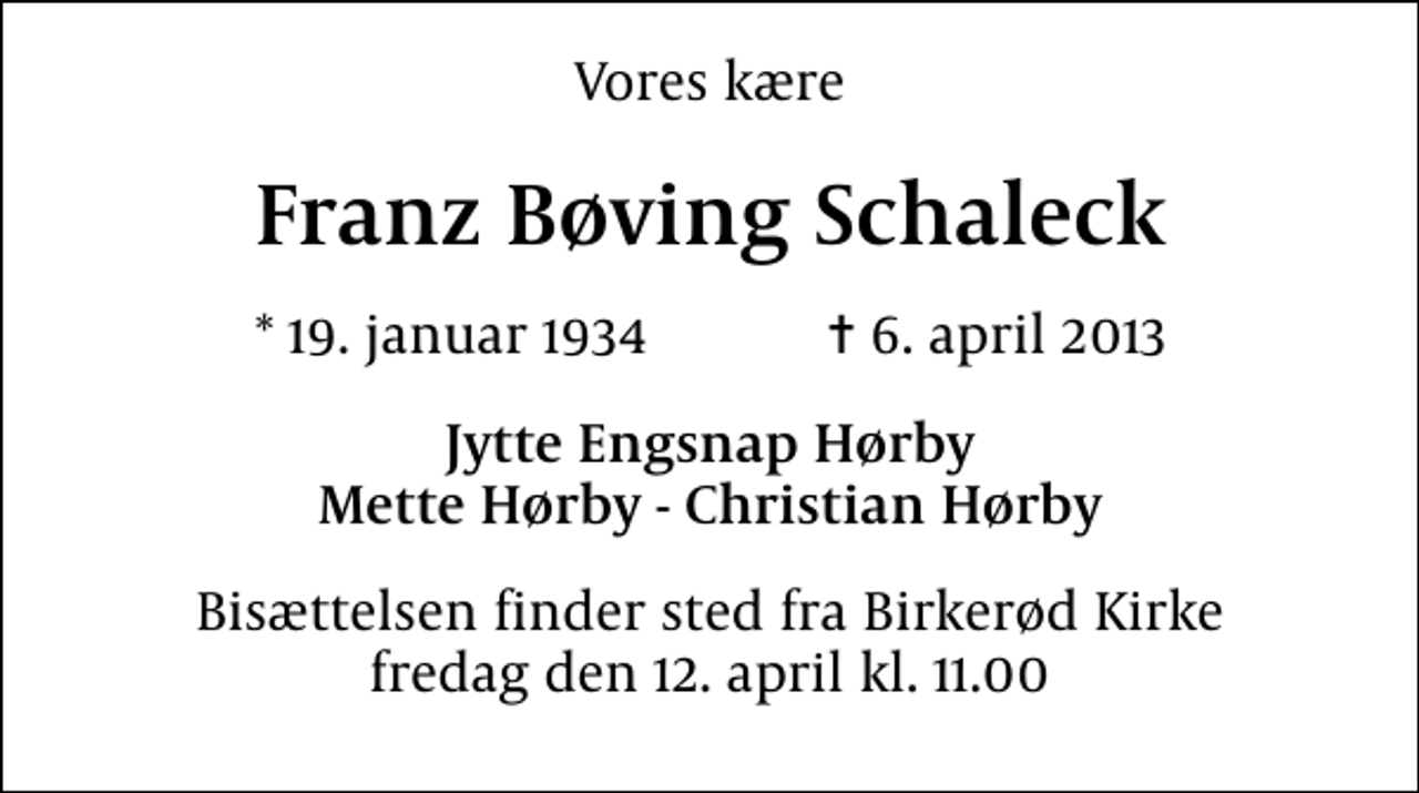 <p>Vores kære<br />Franz Bøving Schaleck<br />* 19. januar 1934 ✝ 6. april 2013<br />Jytte Engsnap Hørby Mette Hørby - Christian Hørby<br />Bisættelsen finder sted fra Birkerød Kirke fredag den 12. april kl. 11.00</p>