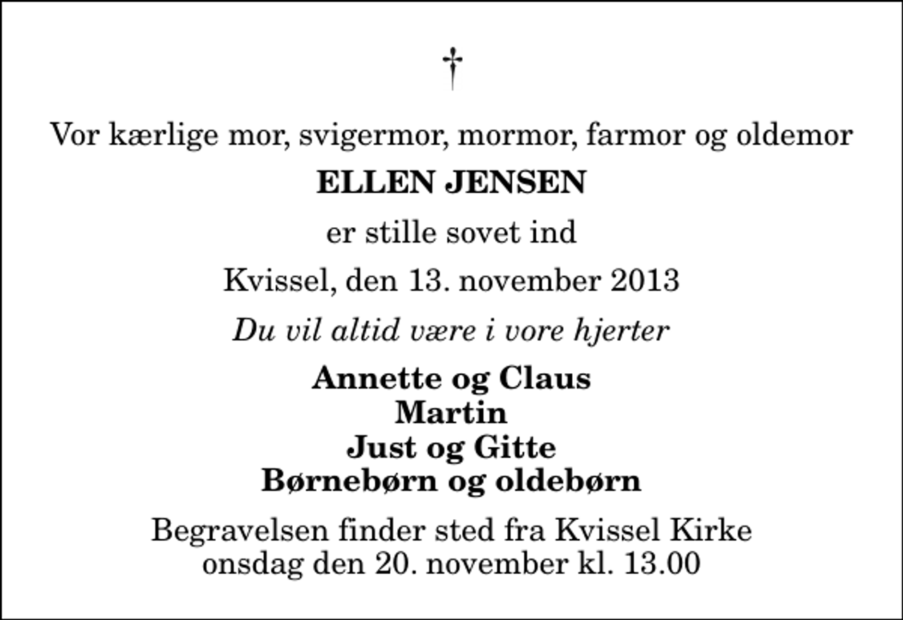 <p>Vor kærlige mor, svigermor, mormor, farmor og oldemor<br />Ellen Jensen<br />er stille sovet ind<br />Kvissel, den 13. november 2013<br />Du vil altid være i vore hjerter<br />Annette og Claus Martin Just og Gitte Børnebørn og oldebørn<br />Begravelsen finder sted fra Kvissel Kirke onsdag den 20. november kl. 13.00</p>