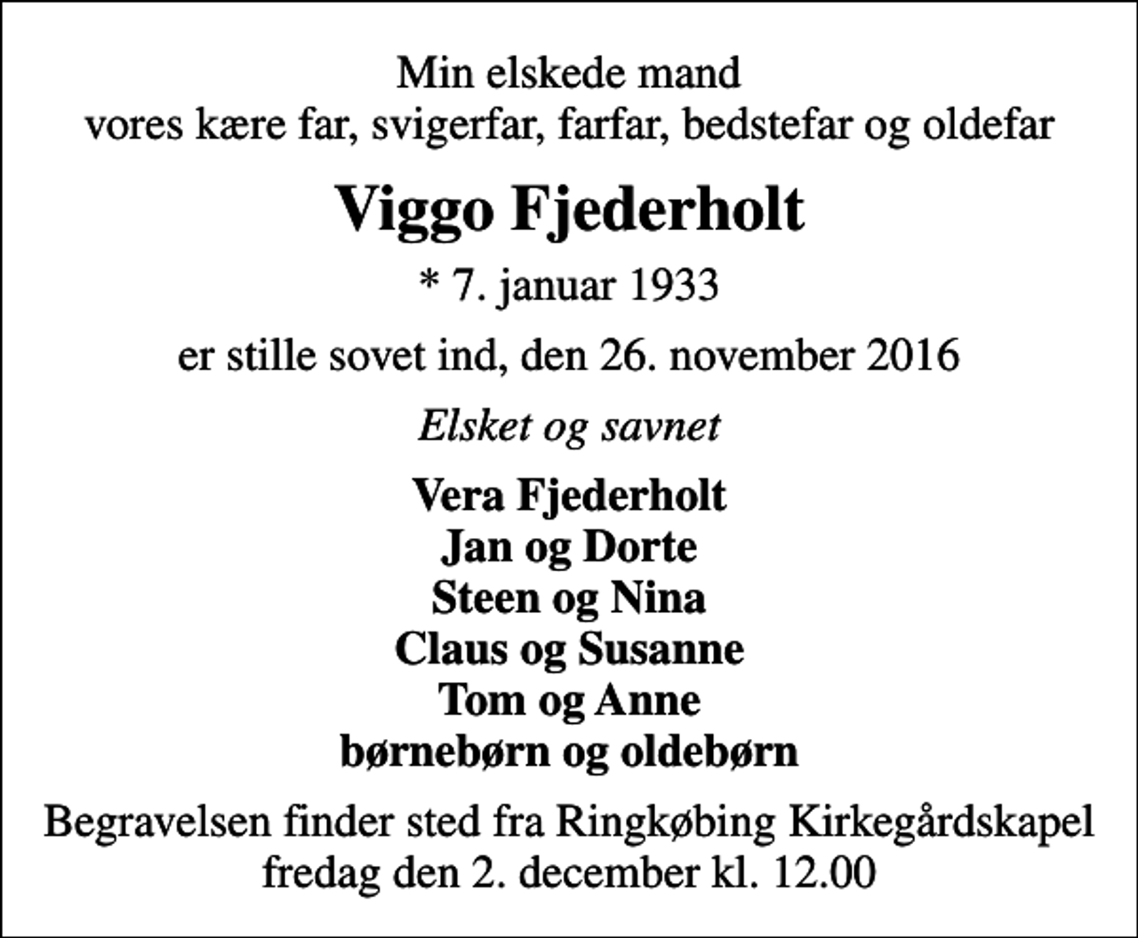 <p>Min elskede mand vores kære far, svigerfar, farfar, bedstefar og oldefar<br />Viggo Fjederholt<br />* 7. januar 1933<br />er stille sovet ind, den 26. november 2016<br />Elsket og savnet<br />Vera Fjederholt Jan og Dorte Steen og Nina Claus og Susanne Tom og Anne børnebørn og oldebørn<br />Begravelsen finder sted fra Ringkøbing Kirkegårdskapel fredag den 2. december kl. 12.00</p>