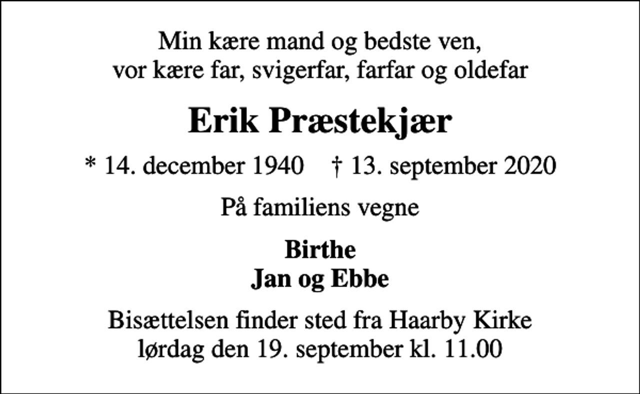 <p>Min kære mand og bedste ven, vor kære far, svigerfar, farfar og oldefar<br />Erik Præstekjær<br />* 14. december 1940 ✝ 13. september 2020<br />På familiens vegne<br />Birthe Jan og Ebbe<br />Bisættelsen finder sted fra Haarby Kirke lørdag den 19. september kl. 11.00</p>