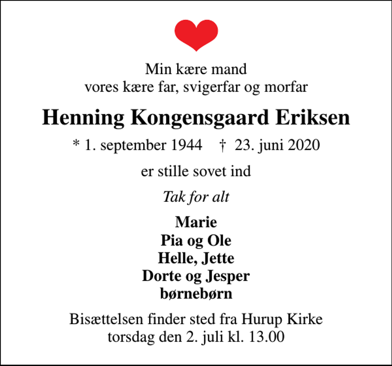 <p>Min kære mand vores kære far, svigerfar og morfar<br />Henning Kongensgaard Eriksen<br />* 1. september 1944 ✝ 23. juni 2020<br />er stille sovet ind<br />Tak for alt<br />Marie Pia og Ole Helle, Jette Dorte og Jesper børnebørn<br />Bisættelsen finder sted fra Hurup Kirke torsdag den 2. juli kl. 13.00</p>