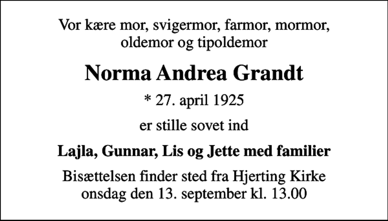 <p>Vor kære mor, svigermor, farmor, mormor, oldemor og tipoldemor<br />Norma Andrea Grandt<br />* 27. april 1925<br />er stille sovet ind<br />Lajla, Gunnar, Lis og Jette med familier<br />Bisættelsen finder sted fra Hjerting Kirke onsdag den 13. september kl. 13.00</p>
