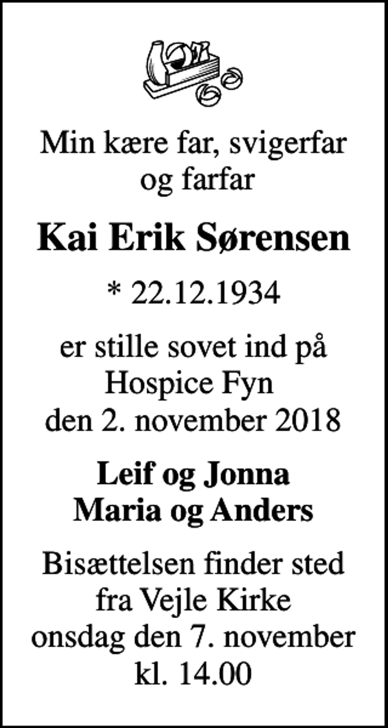 <p>Min kære far, svigerfar og farfar<br />Kai Erik Sørensen<br />* 22.12.1934<br />er stille sovet ind på Hospice Fyn den 2. november 2018<br />Leif og Jonna Maria og Anders<br />Bisættelsen finder sted fra Vejle Kirke onsdag den 7. november kl. 14.00</p>