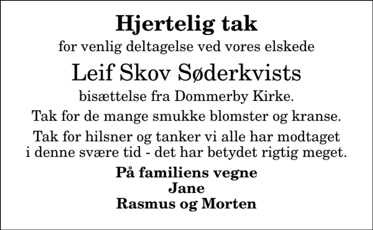 <p>Hjertelig tak<br />for venlig deltagelse ved vores elskede<br />Leif Skov Søderkvists<br />bisættelse fra Dommerby Kirke.<br />Tak for de mange smukke blomster og kranse.<br />Tak for hilsner og tanker vi alle har modtaget i denne svære tid - det har betydet rigtig meget.<br />På familiens vegne Jane Rasmus og Morten</p>