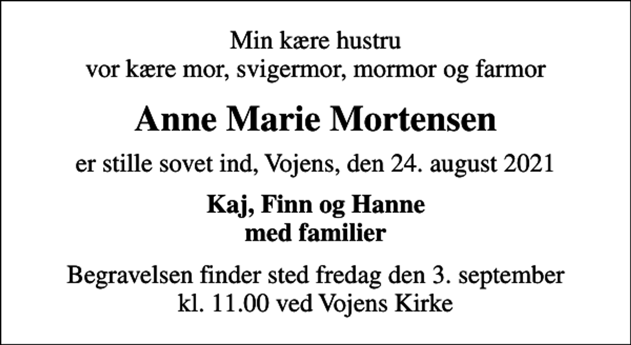 <p>Min kære hustru vor kære mor, svigermor, mormor og farmor<br />Anne Marie Mortensen<br />er stille sovet ind, Vojens, den 24. august 2021<br />Kaj, Finn og Hanne med familier<br />Begravelsen finder sted fredag den 3. september kl. 11.00 ved Vojens Kirke</p>