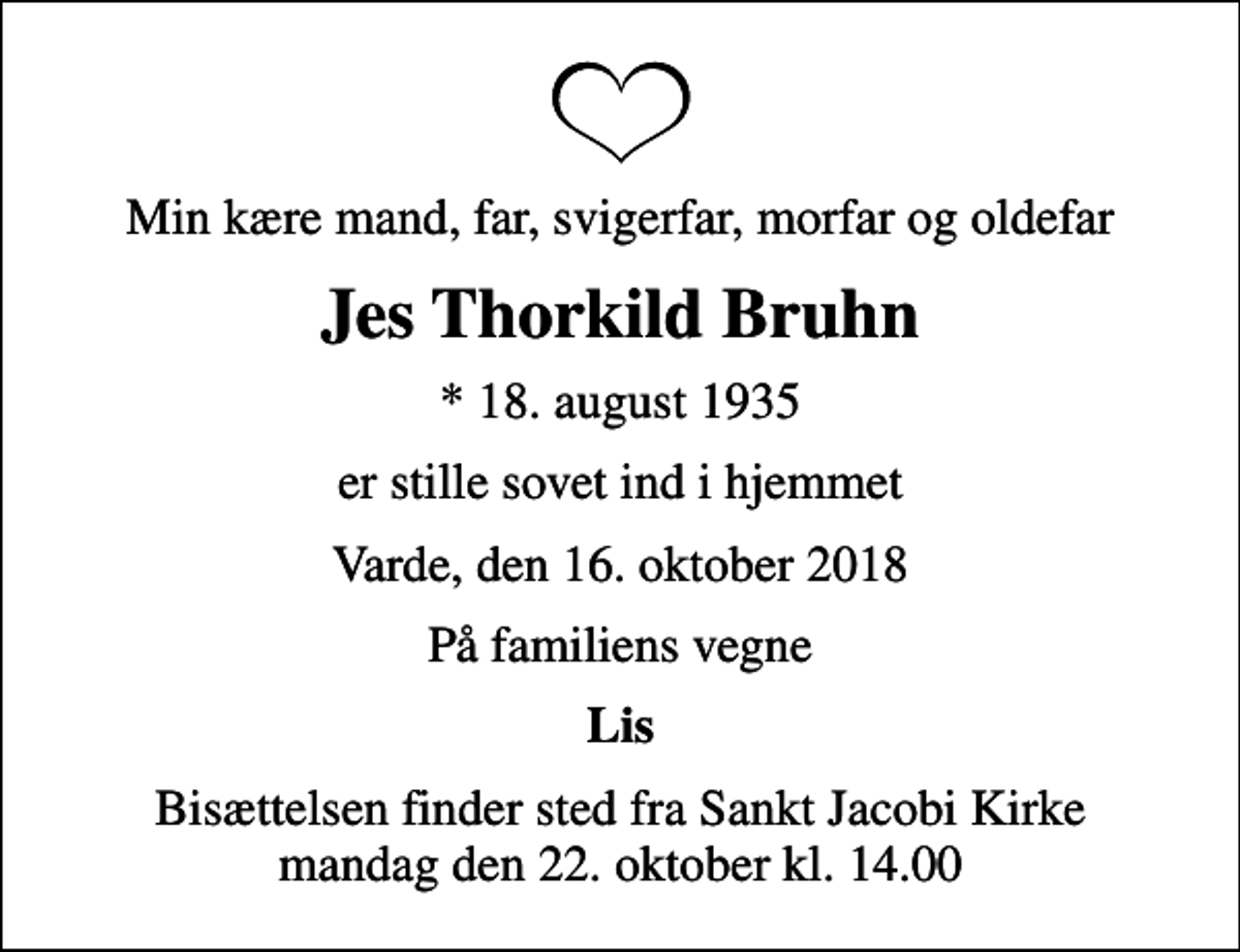 <p>Min kære mand, far, svigerfar, morfar og oldefar<br />Jes Thorkild Bruhn<br />* 18. august 1935<br />er stille sovet ind i hjemmet<br />Varde, den 16. oktober 2018<br />På familiens vegne<br />Lis<br />Bisættelsen finder sted fra Sankt Jacobi Kirke mandag den 22. oktober kl. 14.00</p>