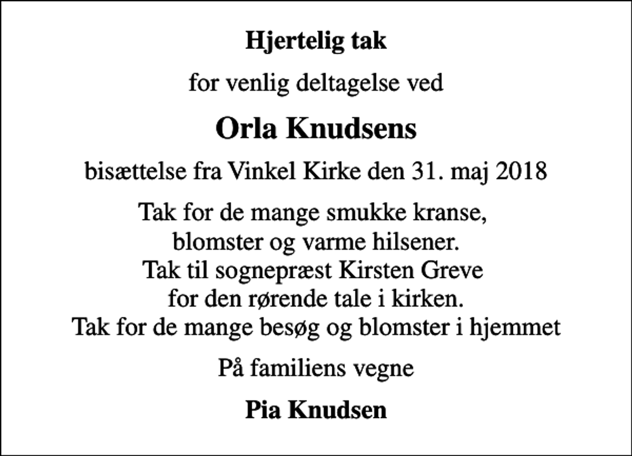 <p>Hjertelig tak<br />for venlig deltagelse ved<br />Orla Knudsens<br />bisættelse fra Vinkel Kirke den 31. maj 2018<br />Tak for de mange smukke kranse, blomster og varme hilsener. Tak til sognepræst Kirsten Greve for den rørende tale i kirken. Tak for de mange besøg og blomster i hjemmet<br />På familiens vegne<br />Pia Knudsen</p>