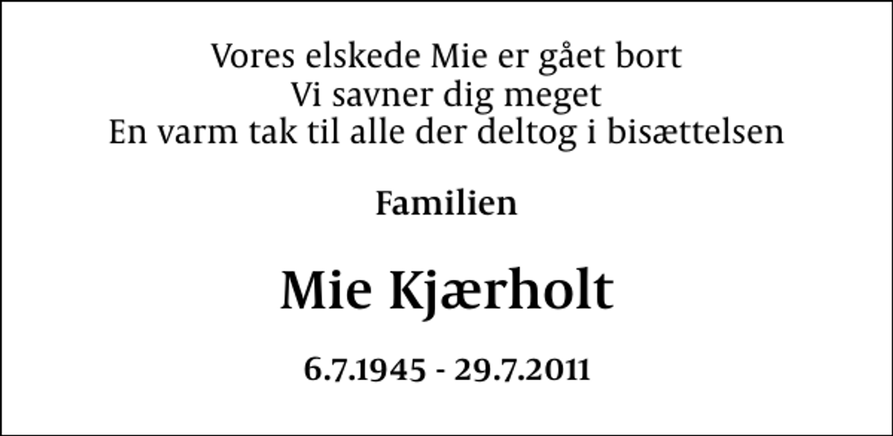 <p>Vores elskede Mie er gået bort Vi savner dig meget En varm tak til alle der deltog i bisættelsen<br />Familien<br />Mie Kjærholt<br />6.7.1945 - 29.7.2011</p>