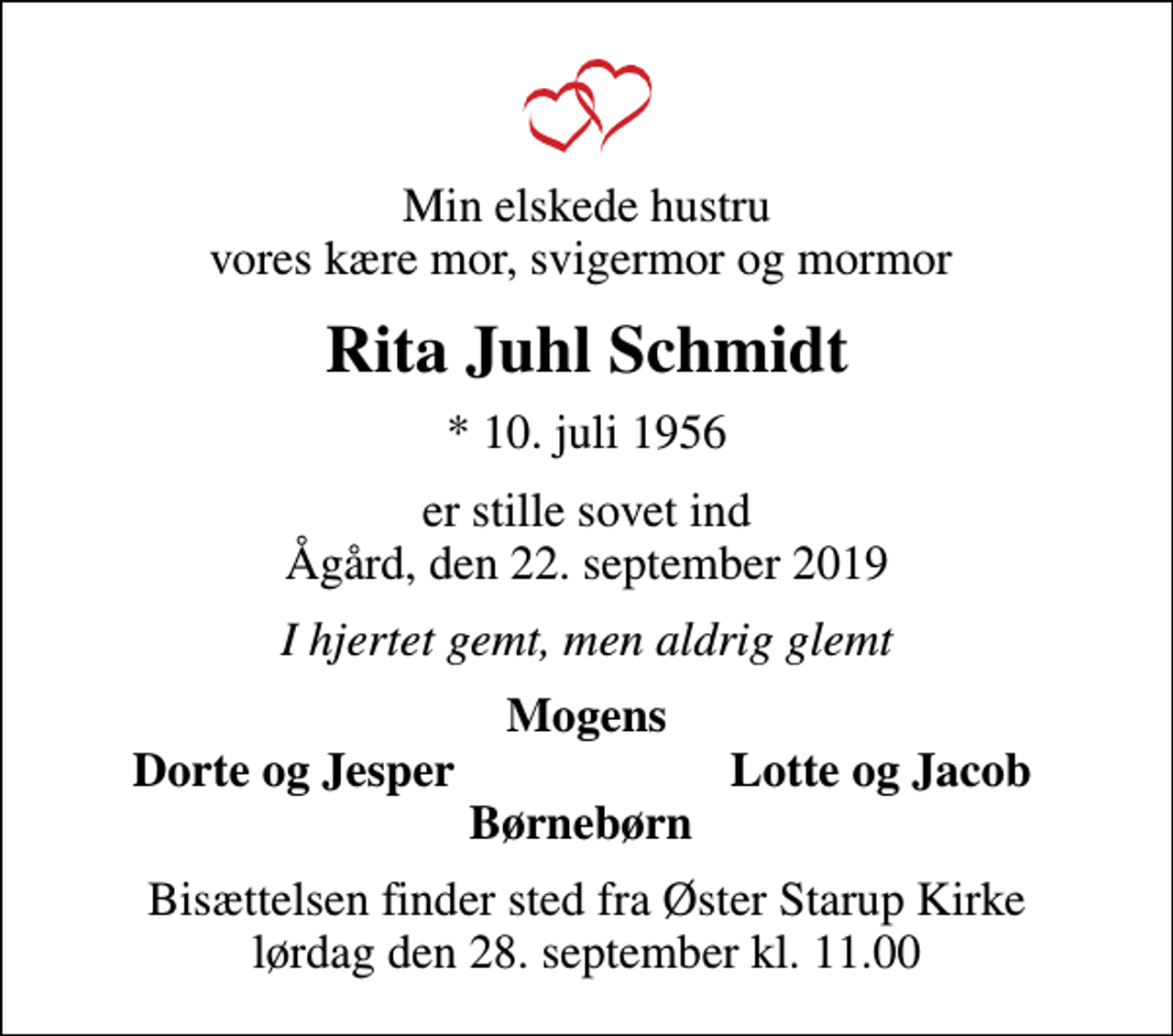 <p>Min elskede hustru vores kære mor, svigermor og mormor<br />Rita Juhl Schmidt<br />* 10. juli 1956<br />er stille sovet ind Ågård, den 22. september 2019<br />I hjertet gemt, men aldrig glemt<br />Mogens<br />Dorte og Jesper<br />Lotte og Jacob<br />Bisættelsen finder sted fra Øster Starup Kirke lørdag den 28. september kl. 11.00</p>