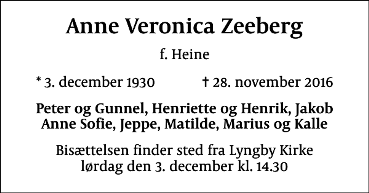 <p>Anne Veronica Zeeberg<br />f. Heine<br />* 3. december 1930 ✝ 28. november 2016<br />Peter og Gunnel, Henriette og Henrik, Jakob Anne Sofie, Jeppe, Matilde, Marius og Kalle<br />Bisættelsen finder sted fra Lyngby Kirke lørdag den 3. december kl. 14.30</p>